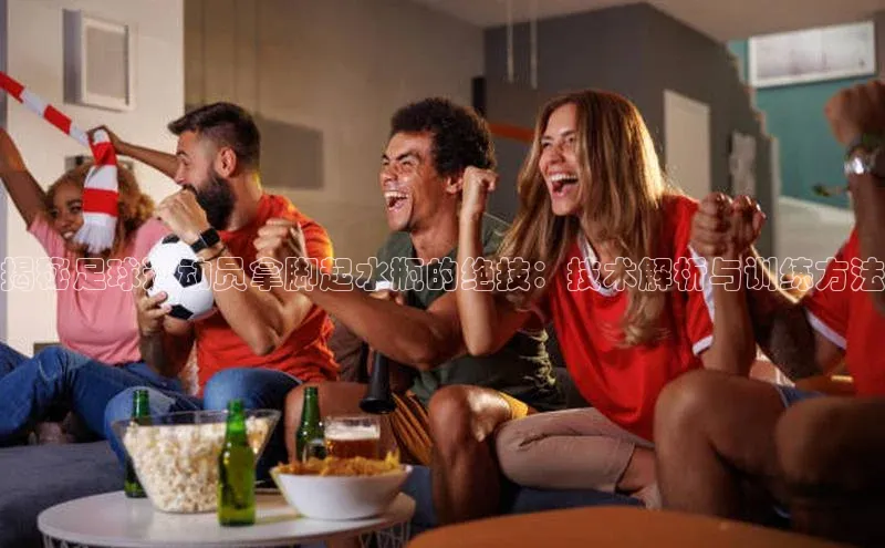 熊猫体育app下载安装歌力思揭秘足球运动员拿脚起水瓶的绝技：技术解析与训练方法