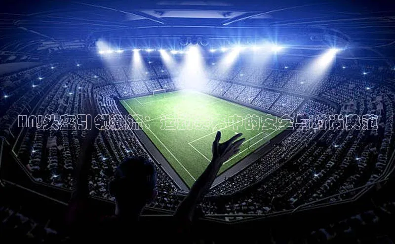 HNJ头盔引领潮流：运动赛事中的安全与时尚典范