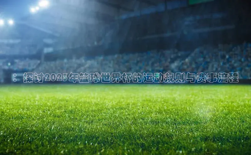：探讨2023年篮球世界杯的运动规则与赛事流程