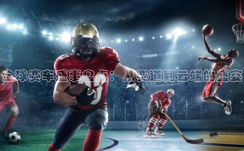 全球赛车盛事盘点：从赛道到云端的盛宴