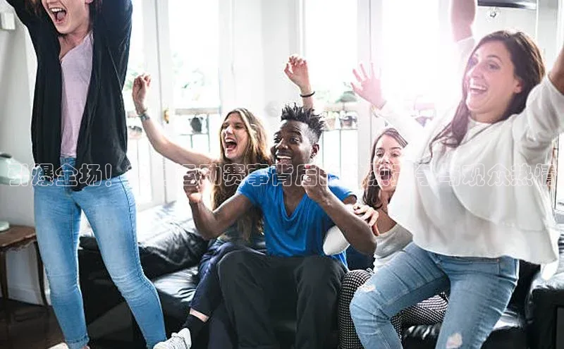 引爆全场！热门运动赛事背后的激烈竞争与观众热情