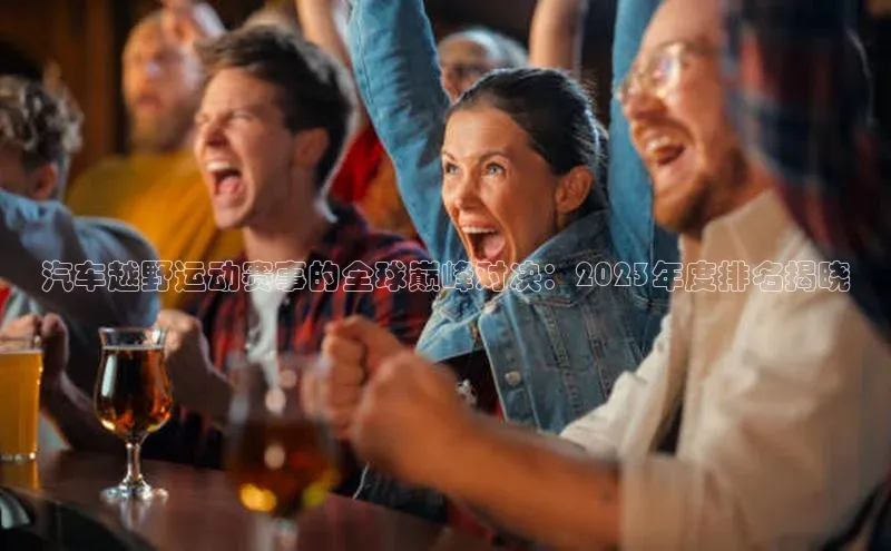 汽车越野运动赛事的全球巅峰对决：2023年度排名揭晓