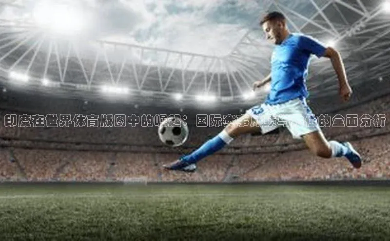 印度在世界体育版图中的崛起：国际赛事成绩与地位的全面分析